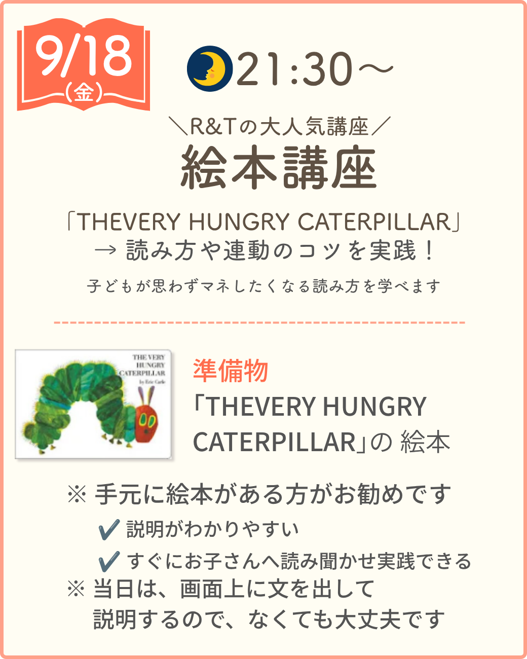 9/18（金）21:30〜 R&Tの大人気講座 絵本講座。「THE VERY HUNGRY CATERPILLAR」の読み方や連動のコツを実践。子どもが思わずマネしたくなる読み方を学べます。準備物：「THE VERY HUNGRY CATERPILLAR」の絵本（手元にある方がお勧めですが、なくても当日は画面に文を表示するので大丈夫です）