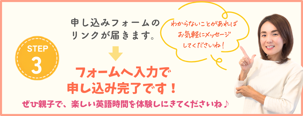 STEP3 申し込みフォームのリンクが届きます。フォームへ入力で申し込み完了です！ぜひ親子で、楽しい英語時間を体験しにきてくださいね。わからないことがあればお気軽にメッセージしてくださいね